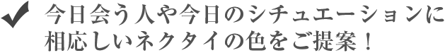 今日会う人や今日のシチュエーションに相応しいネクタイの色をご提案！