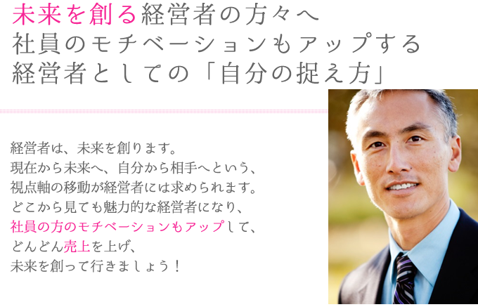 ―未来を創る！経営者マンツーマン研修―経営者は、未来を創ります。
現在から未来へ、自分から相手へという、
視点軸の移動が経営者には求められます。
どこから見ても魅力的な経営者になり、
社員の方のモチベーションもアップして、
どんどん売上を上げ、
未来を創って行きましょう！

「外見コミュニケーション」の内容を
経営者用にカスタマイズし、
マンツーマンで行うのが
「経営者マンツーマン研修」です。
