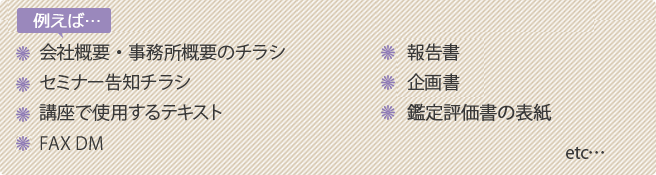 例えば...　会社概要・事務所概要のチラシ／セミナー告知チラシ／講座で使用するテキスト／FAX DM／報告書／企画書／鑑定評価書の表紙　etc...